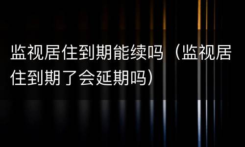 监视居住到期能续吗（监视居住到期了会延期吗）