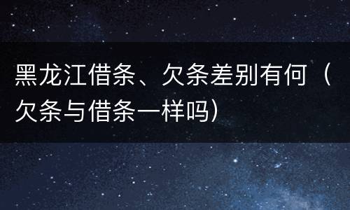 黑龙江借条、欠条差别有何（欠条与借条一样吗）