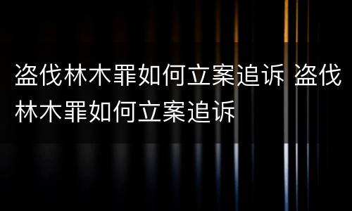 盗伐林木罪如何立案追诉 盗伐林木罪如何立案追诉