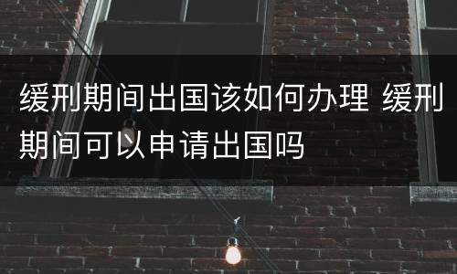 缓刑期间出国该如何办理 缓刑期间可以申请出国吗