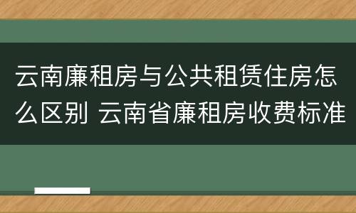 云南廉租房与公共租赁住房怎么区别 云南省廉租房收费标准