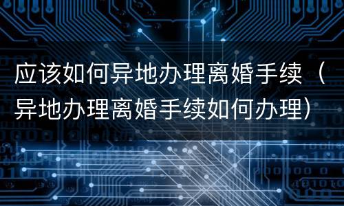 应该如何异地办理离婚手续（异地办理离婚手续如何办理）