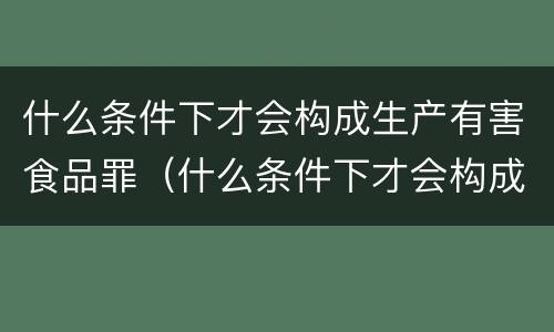 什么条件下才会构成生产有害食品罪（什么条件下才会构成生产有害食品罪名）