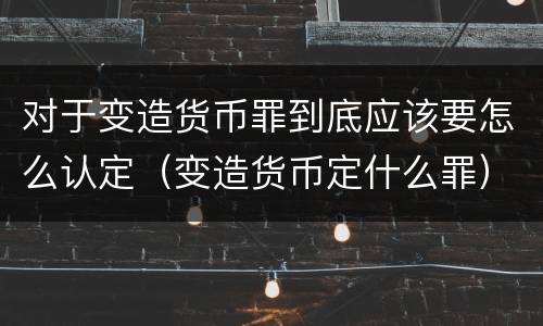 对于变造货币罪到底应该要怎么认定（变造货币定什么罪）