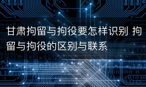 甘肃拘留与拘役要怎样识别 拘留与拘役的区别与联系