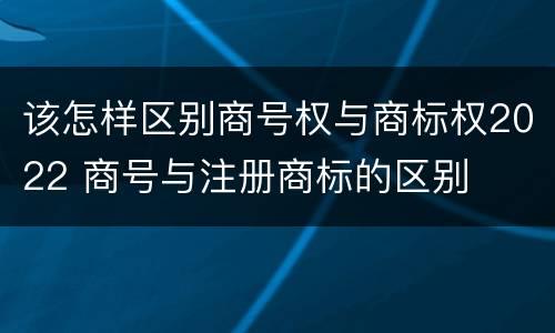 该怎样区别商号权与商标权2022 商号与注册商标的区别