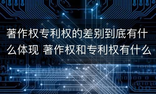著作权专利权的差别到底有什么体现 著作权和专利权有什么区别