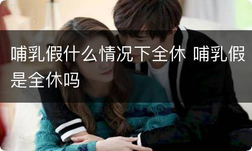 哺乳假什么情况下全休 哺乳假是全休吗