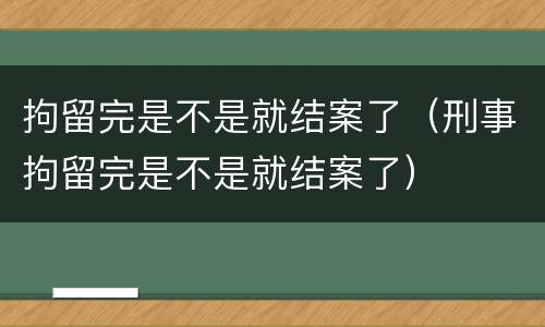 拘留完是不是就结案了（刑事拘留完是不是就结案了）