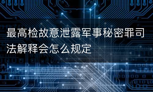 最高检故意泄露军事秘密罪司法解释会怎么规定