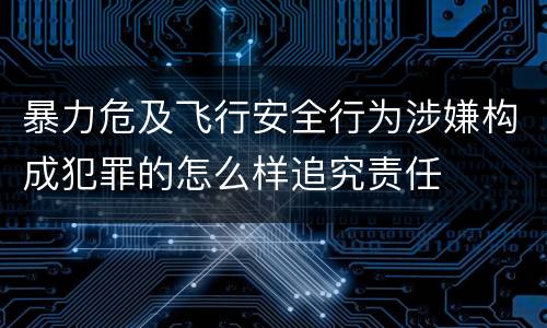 暴力危及飞行安全行为涉嫌构成犯罪的怎么样追究责任