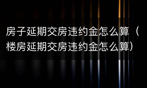 房子延期交房违约金怎么算（楼房延期交房违约金怎么算）