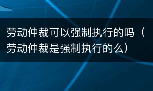 劳动仲裁可以强制执行的吗（劳动仲裁是强制执行的么）