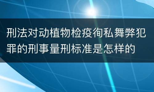 刑法对动植物检疫徇私舞弊犯罪的刑事量刑标准是怎样的
