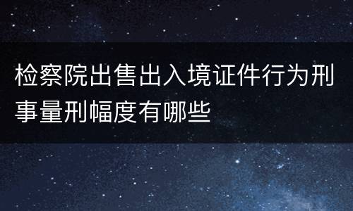检察院出售出入境证件行为刑事量刑幅度有哪些