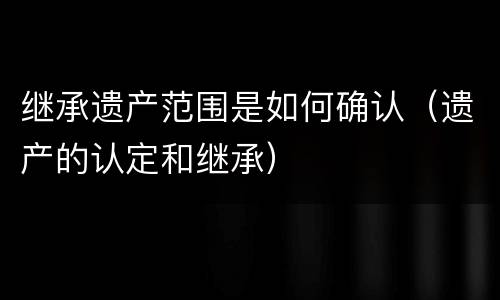 继承遗产范围是如何确认（遗产的认定和继承）