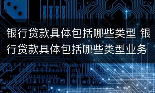 银行贷款具体包括哪些类型 银行贷款具体包括哪些类型业务
