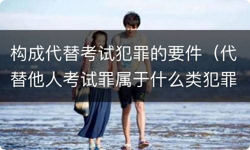 构成代替考试犯罪的要件（代替他人考试罪属于什么类犯罪）