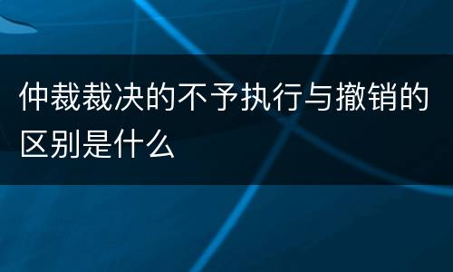 仲裁裁决的不予执行与撤销的区别是什么