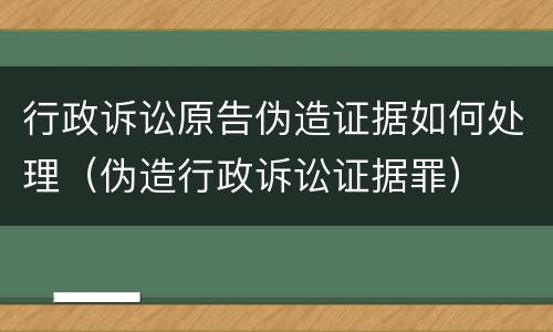行政诉讼原告伪造证据如何处理（伪造行政诉讼证据罪）