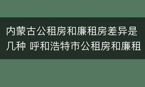 内蒙古公租房和廉租房差异是几种 呼和浩特市公租房和廉租房的区别