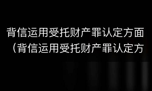 背信运用受托财产罪认定方面（背信运用受托财产罪认定方面怎么写）
