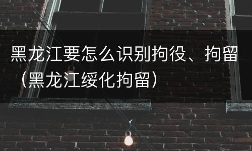 黑龙江要怎么识别拘役、拘留（黑龙江绥化拘留）