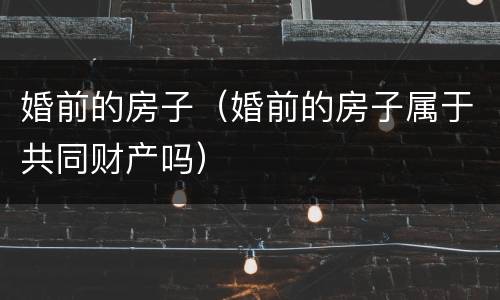 婚前的房子（婚前的房子属于共同财产吗）