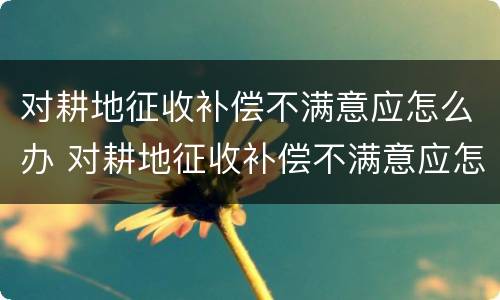 对耕地征收补偿不满意应怎么办 对耕地征收补偿不满意应怎么办呢