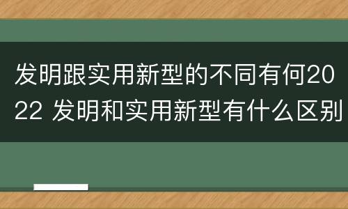 发明跟实用新型的不同有何2022 发明和实用新型有什么区别