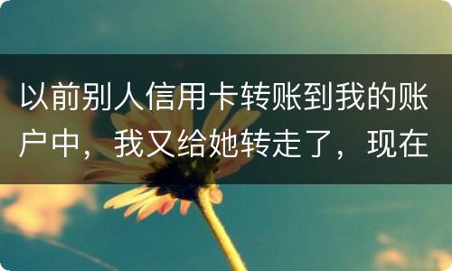 以前别人信用卡转账到我的账户中，我又给她转走了，现在她不还信用卡了和我会有关联吗