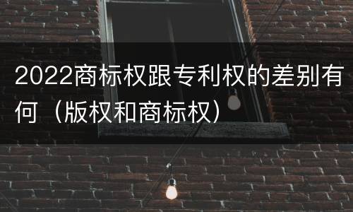 2022商标权跟专利权的差别有何（版权和商标权）