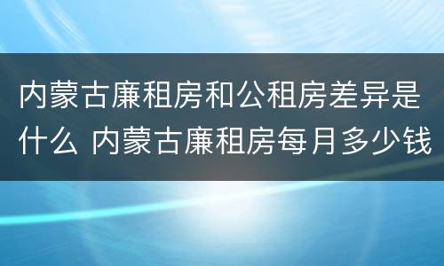内蒙古廉租房和公租房差异是什么 内蒙古廉租房每月多少钱