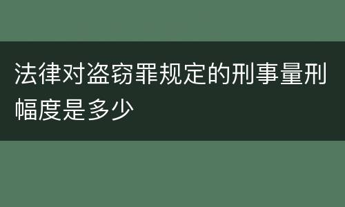 法律对盗窃罪规定的刑事量刑幅度是多少
