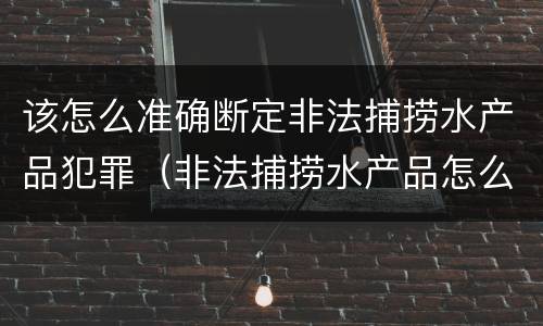 该怎么准确断定非法捕捞水产品犯罪(非法捕捞水产品怎么判)