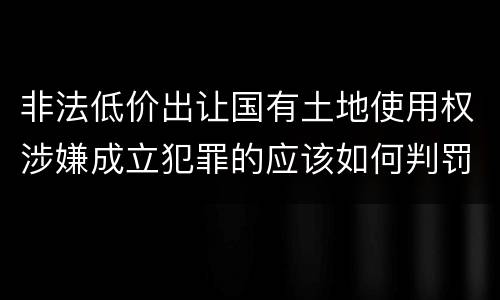 非法低价出让国有土地使用权涉嫌成立犯罪的应该如何判罚