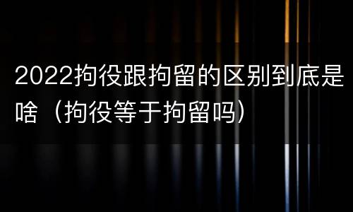2022拘役跟拘留的区别到底是啥（拘役等于拘留吗）