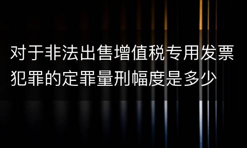 对于非法出售增值税专用发票犯罪的定罪量刑幅度是多少