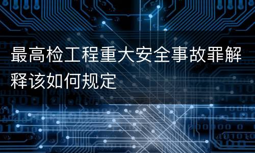 最高检工程重大安全事故罪解释该如何规定