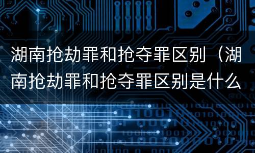 湖南抢劫罪和抢夺罪区别（湖南抢劫罪和抢夺罪区别是什么）