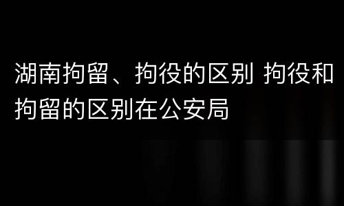 湖南拘留、拘役的区别 拘役和拘留的区别在公安局