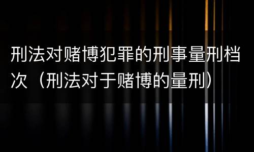 刑法对赌博犯罪的刑事量刑档次（刑法对于赌博的量刑）
