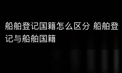 船舶登记国籍怎么区分 船舶登记与船舶国籍