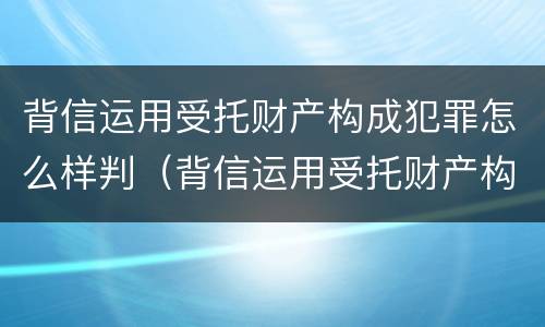 背信运用受托财产构成犯罪怎么样判（背信运用受托财产构成犯罪怎么样判决）