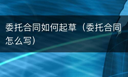 委托合同如何起草（委托合同怎么写）