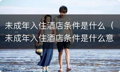 未成年入住酒店条件是什么（未成年入住酒店条件是什么意思）
