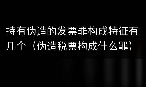 持有伪造的发票罪构成特征有几个（伪造税票构成什么罪）