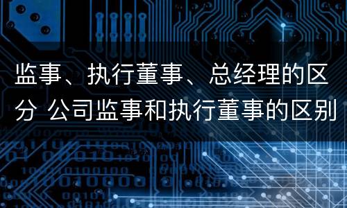 监事、执行董事、总经理的区分 公司监事和执行董事的区别