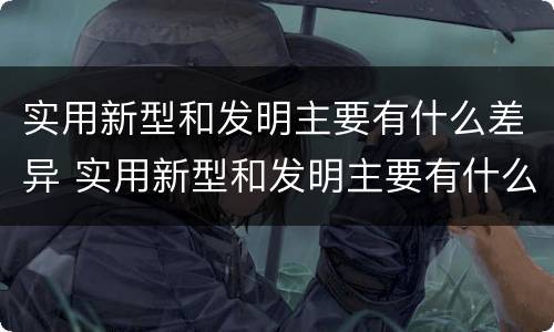 实用新型和发明主要有什么差异 实用新型和发明主要有什么差异之处