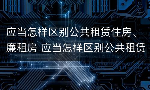应当怎样区别公共租赁住房、廉租房 应当怎样区别公共租赁住房,廉租房和住宅